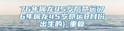 76年属龙45岁后命运(76年属龙45岁命运8月份出生的)_重复