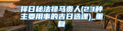 择日秘法禄马贵人(23种主要用事的吉日选课)_重复