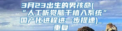 3月23出生的男孩命(“人工听觉脑干植入系统”国产化进程进一步提速)_重复