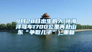 9月28日出生的人(孙海洋驾车1700公里再赴山东“争取儿子”)_重复