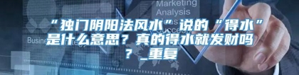 “独门阴阳法风水”说的“得水”是什么意思？真的得水就发财吗？_重复