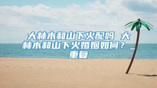 大林木和山下火配吗 大林木和山下火婚姻如何？_重复