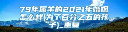 79年属羊的2021年婚姻怎么样(为了百分之五的孩子)_重复