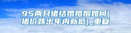 95两只猪结婚婚姻如何(猪价跌出年内新低)_重复