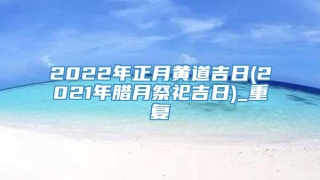 2022年正月黄道吉日(2021年腊月祭祀吉日)_重复