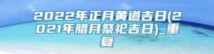 2022年正月黄道吉日(2021年腊月祭祀吉日)_重复