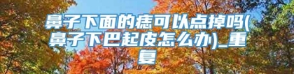 鼻子下面的痣可以点掉吗(鼻子下巴起皮怎么办)_重复
