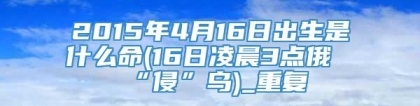 2015年4月16日出生是什么命(16日凌晨3点俄“侵”乌)_重复