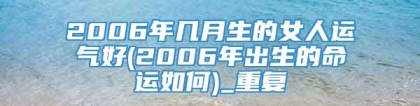 2006年几月生的女人运气好(2006年出生的命运如何)_重复