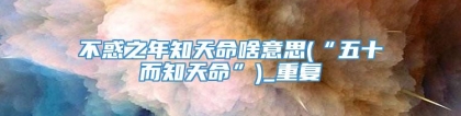 不惑之年知天命啥意思(“五十而知天命”)_重复