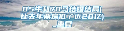85牛和78马结婚结局(比去年票房低了近20亿)_重复