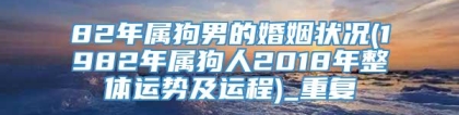 82年属狗男的婚姻状况(1982年属狗人2018年整体运势及运程)_重复