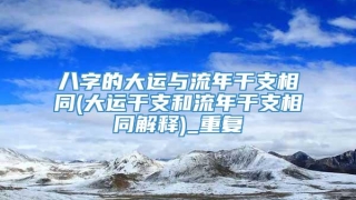 八字的大运与流年干支相同(大运干支和流年干支相同解释)_重复