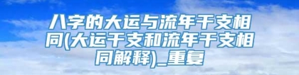 八字的大运与流年干支相同(大运干支和流年干支相同解释)_重复