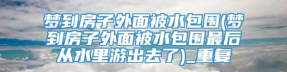 梦到房子外面被水包围(梦到房子外面被水包围最后从水里游出去了)_重复