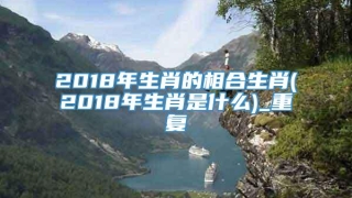 2018年生肖的相合生肖(2018年生肖是什么)_重复