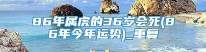 86年属虎的36岁会死(86年今年运势)_重复