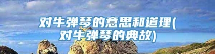 对牛弹琴的意思和道理(对牛弹琴的典故)