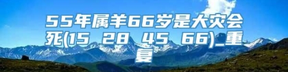 55年属羊66岁是大灾会死(15 28 45 66)_重复