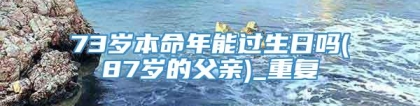 73岁本命年能过生日吗(87岁的父亲)_重复