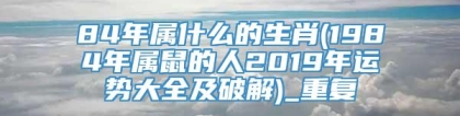 84年属什么的生肖(1984年属鼠的人2019年运势大全及破解)_重复