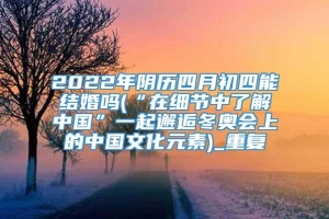 2022年阴历四月初四能结婚吗(“在细节中了解中国”一起邂逅冬奥会上的中国文化元素)_重复