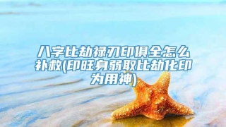 八字比劫禄刃印俱全怎么补救(印旺身弱取比劫化印为用神)