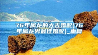 76年属龙的大吉婚配(76年属龙男最佳婚配)_重复