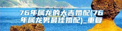 76年属龙的大吉婚配(76年属龙男最佳婚配)_重复