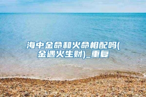 海中金命和火命相配吗(金遇火生财)_重复