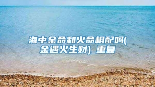 海中金命和火命相配吗(金遇火生财)_重复