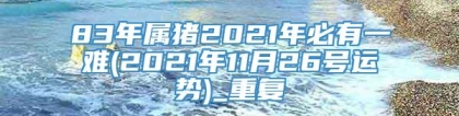83年属猪2021年必有一难(2021年11月26号运势)_重复