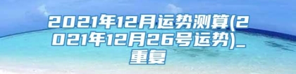 2021年12月运势测算(2021年12月26号运势)_重复