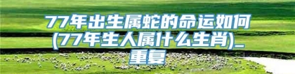 77年出生属蛇的命运如何(77年生人属什么生肖)_重复