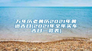 万年历老黄历2021年黄道吉日(2021年全年买车吉日一览表)