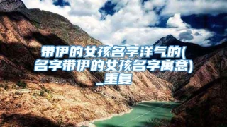 带伊的女孩名字洋气的(名字带伊的女孩名字寓意)_重复