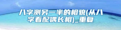 八字测另一半的相貌(从八字看配偶长相)_重复