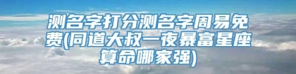 测名字打分测名字周易免费(同道大叔一夜暴富星座算命哪家强)