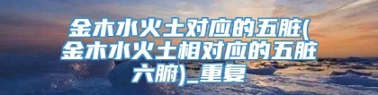 金木水火土对应的五脏(金木水火土相对应的五脏六腑)_重复