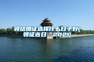 领结婚证选择什么日子好(领证吉日“2021)