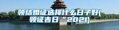 领结婚证选择什么日子好(领证吉日“2021)