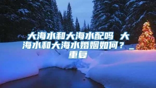 大海水和大海水配吗 大海水和大海水婚姻如何？_重复