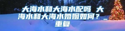 大海水和大海水配吗 大海水和大海水婚姻如何？_重复
