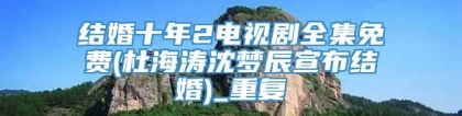 结婚十年2电视剧全集免费(杜海涛沈梦辰宣布结婚)_重复