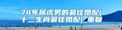 74年属虎男的最佳婚配(十二生肖最佳婚配)_重复