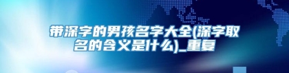 带深字的男孩名字大全(深字取名的含义是什么)_重复