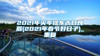 2021年买车提车吉日良辰(2021年春节好日子)_重复