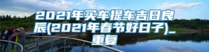 2021年买车提车吉日良辰(2021年春节好日子)_重复