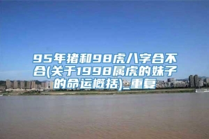 95年猪和98虎八字合不合(关于1998属虎的妹子的命运概括)_重复