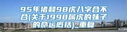 95年猪和98虎八字合不合(关于1998属虎的妹子的命运概括)_重复